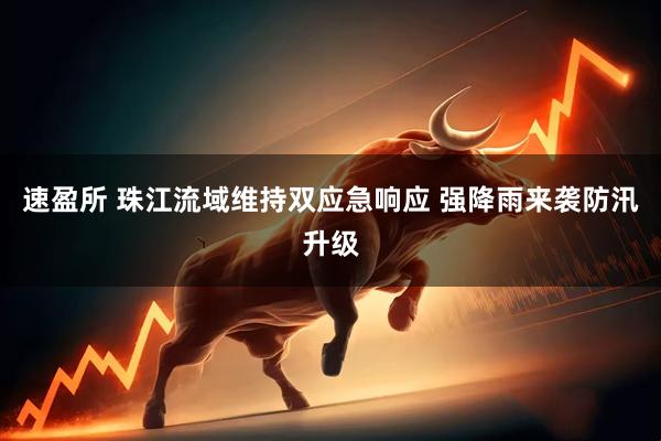 速盈所 珠江流域维持双应急响应 强降雨来袭防汛升级