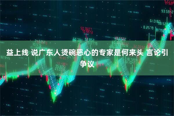 益上线 说广东人烫碗恶心的专家是何来头 言论引争议