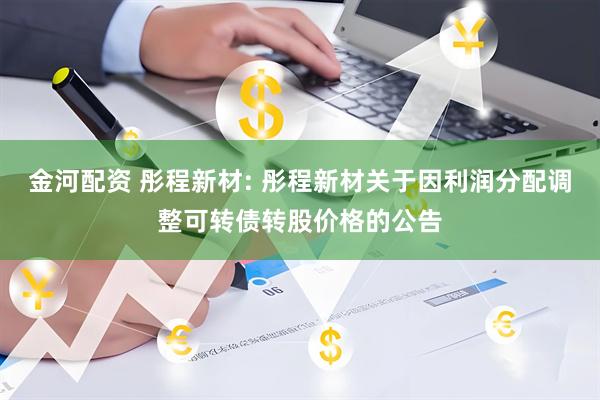 金河配资 彤程新材: 彤程新材关于因利润分配调整可转债转股价格的公告