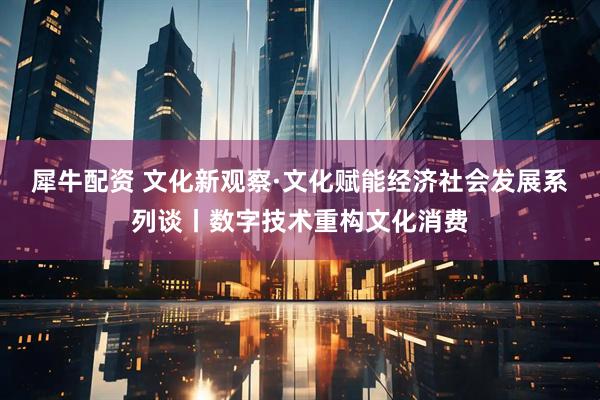 犀牛配资 文化新观察·文化赋能经济社会发展系列谈丨数字技术重构文化消费