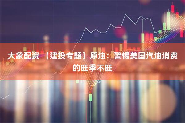 大象配资 【建投专题】原油：警惕美国汽油消费的旺季不旺