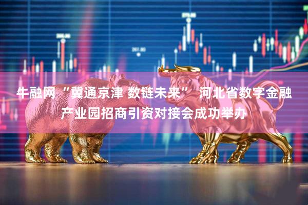 牛融网 “冀通京津 数链未来”  河北省数字金融产业园招商引资对接会成功举办