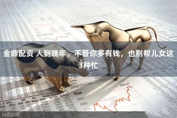 金鼎配资 人到晚年，不管你多有钱，也别帮儿女这3种忙