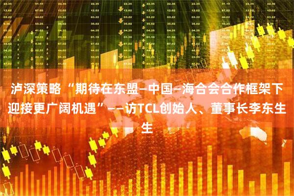 泸深策略 “期待在东盟—中国—海合会合作框架下迎接更广阔机遇”——访TCL创始人、董事长李东生