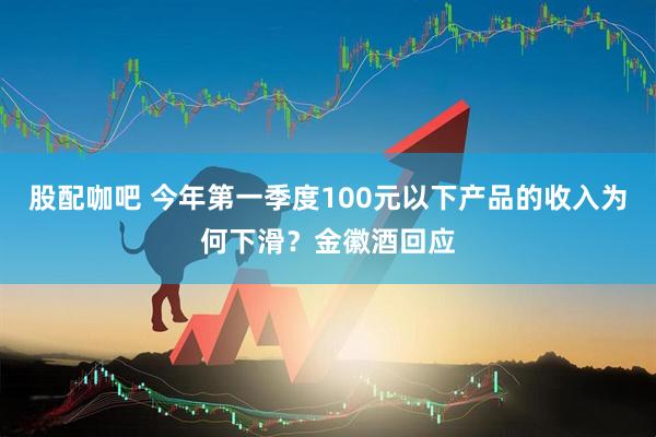 股配咖吧 今年第一季度100元以下产品的收入为何下滑？金徽酒回应