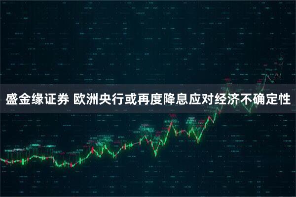 盛金缘证券 欧洲央行或再度降息应对经济不确定性