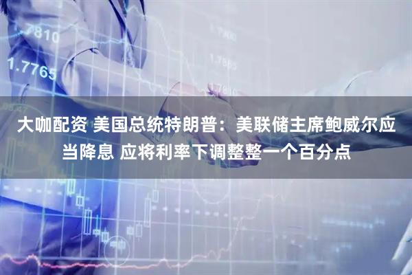 大咖配资 美国总统特朗普：美联储主席鲍威尔应当降息 应将利率下调整整一个百分点