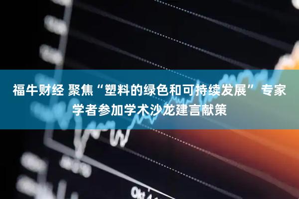 福牛财经 聚焦“塑料的绿色和可持续发展” 专家学者参加学术沙龙建言献策