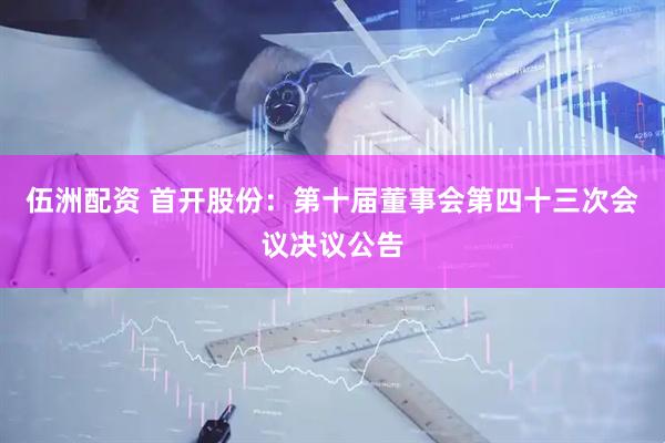伍洲配资 首开股份：第十届董事会第四十三次会议决议公告