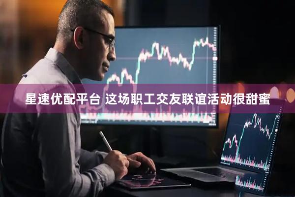 星速优配平台 这场职工交友联谊活动很甜蜜