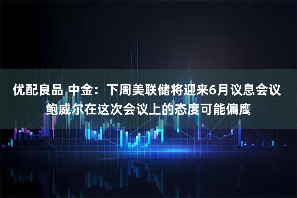 优配良品 中金：下周美联储将迎来6月议息会议 鲍威尔在这次会议上的态度可能偏鹰