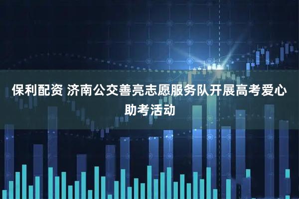 保利配资 济南公交善亮志愿服务队开展高考爱心助考活动