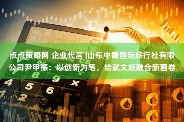 点点策略网 企业代言 |山东中青国际旅行社有限公司尹甲振：以创新为笔，绘就文旅融合新画卷