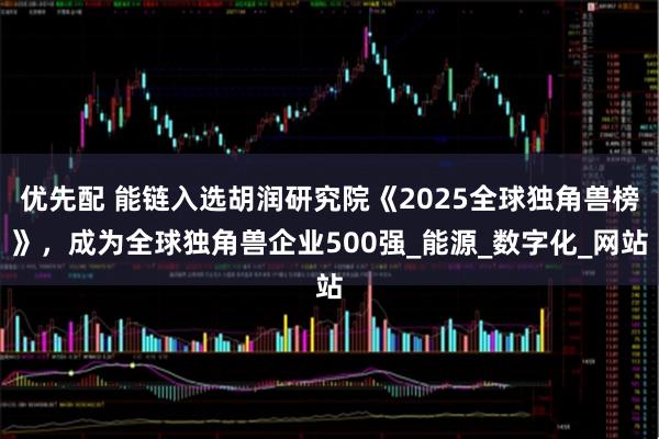 优先配 能链入选胡润研究院《2025全球独角兽榜》，成为全球独角兽企业500强_能源_数字化_网站