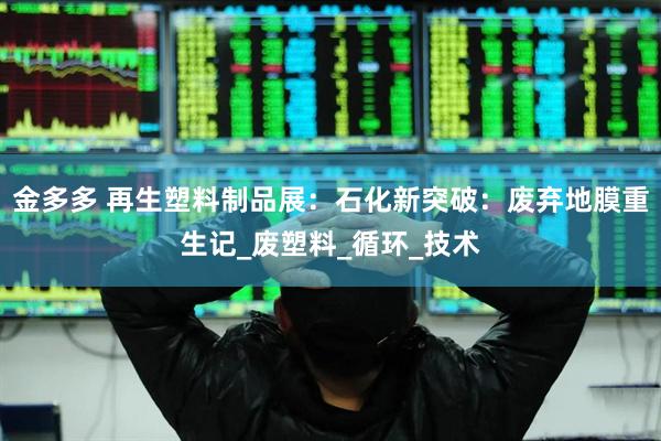 金多多 再生塑料制品展：石化新突破：废弃地膜重生记_废塑料_循环_技术