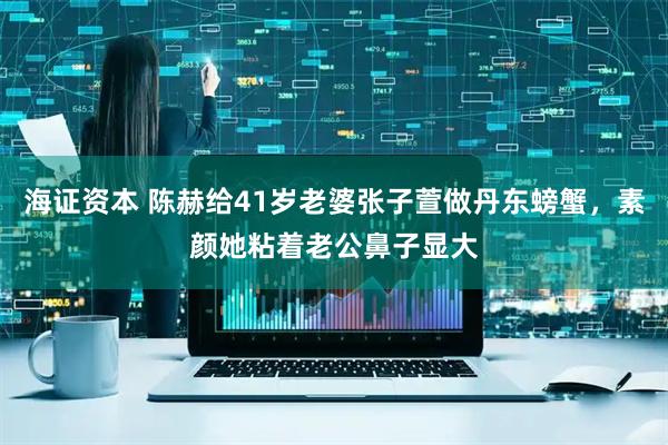 海证资本 陈赫给41岁老婆张子萱做丹东螃蟹，素颜她粘着老公鼻子显大