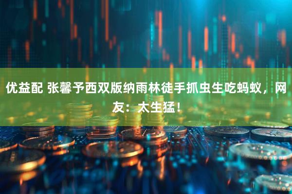 优益配 张馨予西双版纳雨林徒手抓虫生吃蚂蚁，网友：太生猛！