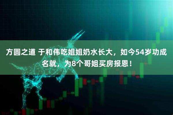 方圆之道 于和伟吃姐姐奶水长大，如今54岁功成名就，为8个哥姐买房报恩！