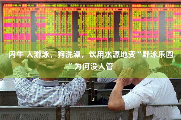 闪牛 人游泳，狗洗澡，饮用水源地变“野泳乐园”为何没人管