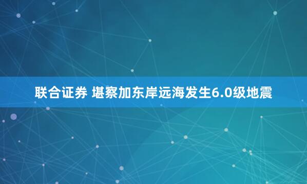联合证券 堪察加东岸远海发生6.0级地震