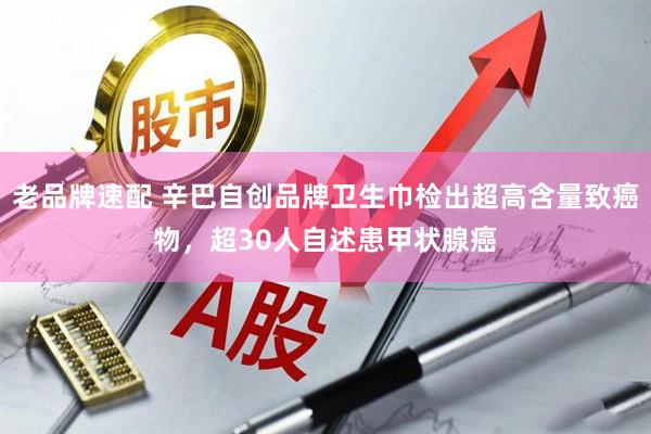 老品牌速配 辛巴自创品牌卫生巾检出超高含量致癌物，超30人自述患甲状腺癌