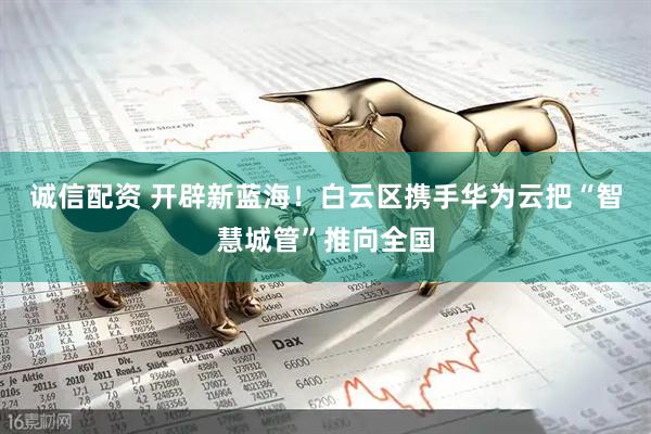 诚信配资 开辟新蓝海！白云区携手华为云把“智慧城管”推向全国