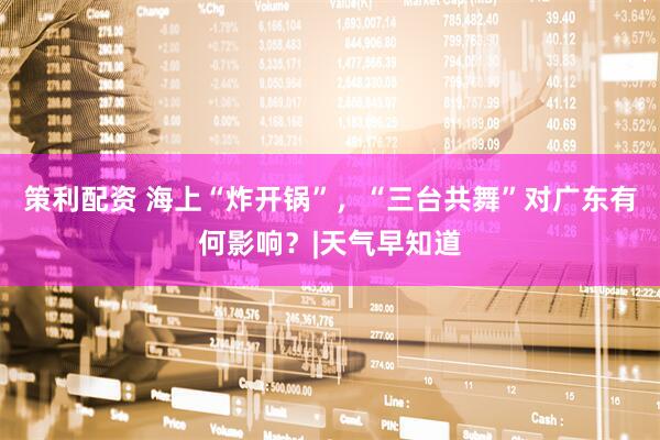 策利配资 海上“炸开锅”，“三台共舞”对广东有何影响？|天气早知道