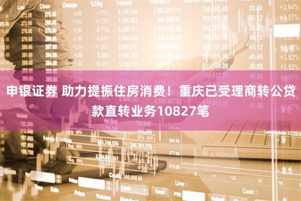 申银证券 助力提振住房消费！重庆已受理商转公贷款直转业务10827笔