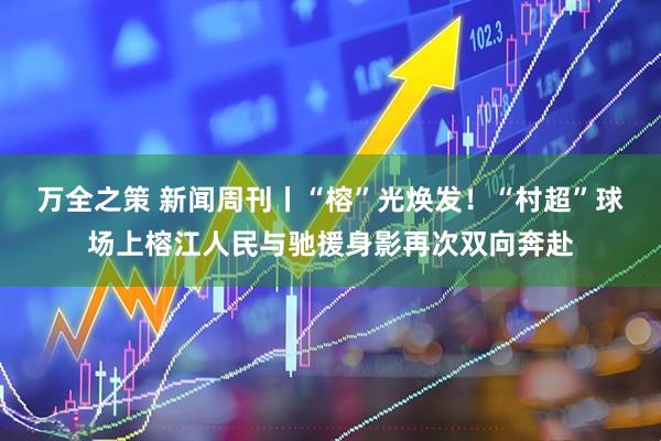 万全之策 新闻周刊丨“榕”光焕发！“村超”球场上榕江人民与驰援身影再次双向奔赴