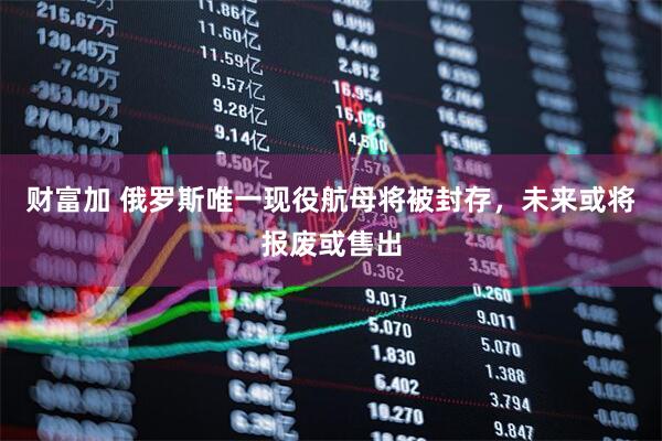 财富加 俄罗斯唯一现役航母将被封存，未来或将报废或售出