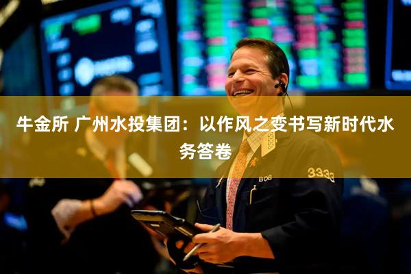 牛金所 广州水投集团：以作风之变书写新时代水务答卷
