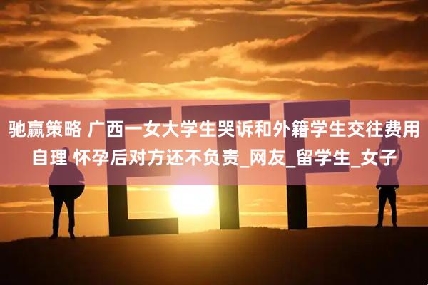 驰赢策略 广西一女大学生哭诉和外籍学生交往费用自理 怀孕后对方还不负责_网友_留学生_女子