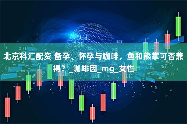 北京科汇配资 备孕、怀孕与咖啡，鱼和熊掌可否兼得？_咖啡因_mg_女性