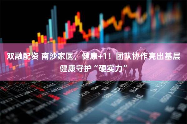 双融配资 南沙家医，健康+1！团队协作亮出基层健康守护“硬实力”
