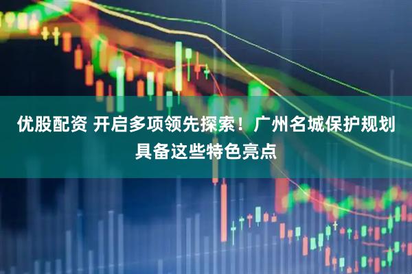 优股配资 开启多项领先探索！广州名城保护规划具备这些特色亮点