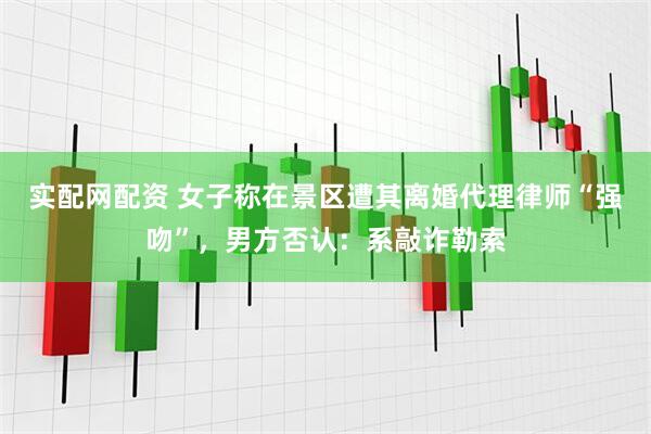 实配网配资 女子称在景区遭其离婚代理律师“强吻”，男方否认：系敲诈勒索