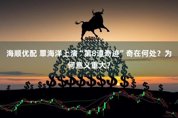 海顺优配 覃海洋上演“第8道奇迹”奇在何处？为何意义重大？
