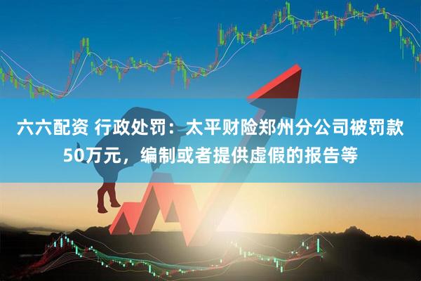 六六配资 行政处罚：太平财险郑州分公司被罚款50万元，编制或者提供虚假的报告等
