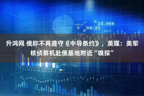升鸿网 俄称不再遵守《中导条约》，美媒：美军核侦察机赴俄基地附近“嗅探”