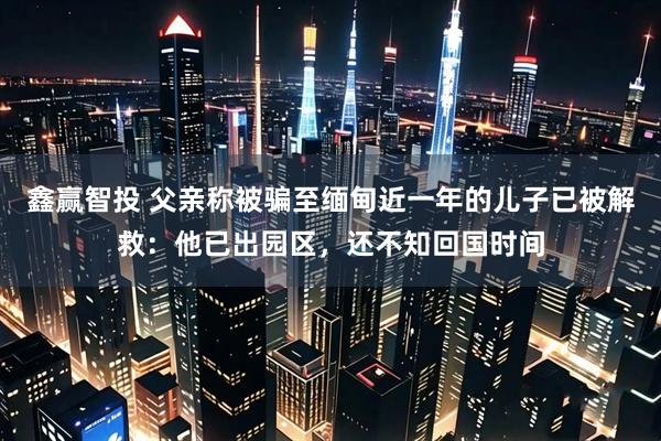 鑫赢智投 父亲称被骗至缅甸近一年的儿子已被解救：他已出园区，还不知回国时间