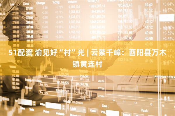 51配资 渝见好“村”光 | 云萦千嶂：酉阳县万木镇黄连村