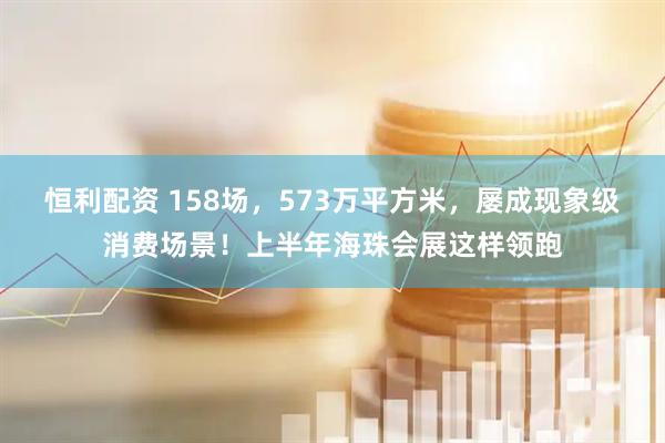 恒利配资 158场，573万平方米，屡成现象级消费场景！上半年海珠会展这样领跑