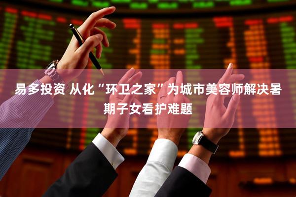 易多投资 从化“环卫之家”为城市美容师解决暑期子女看护难题