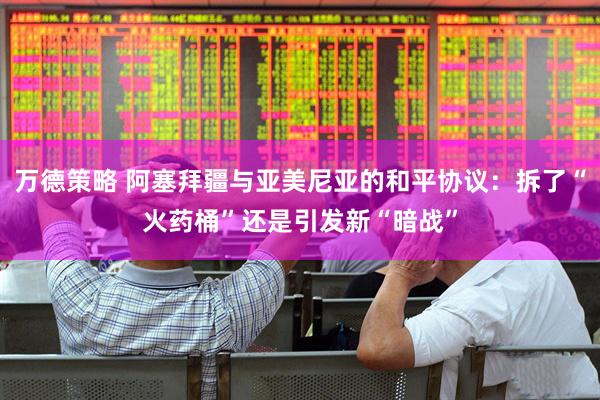 万德策略 阿塞拜疆与亚美尼亚的和平协议：拆了“火药桶”还是引发新“暗战”