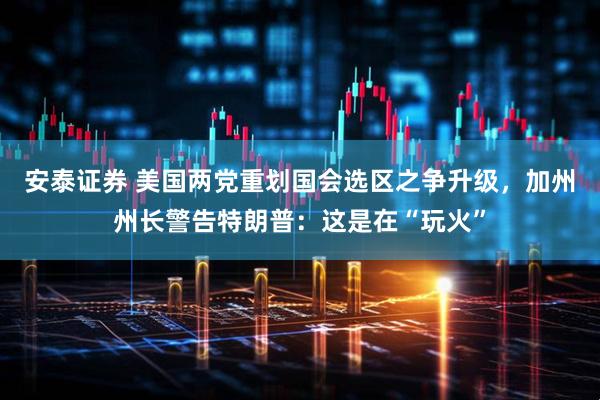 安泰证券 美国两党重划国会选区之争升级，加州州长警告特朗普：这是在“玩火”