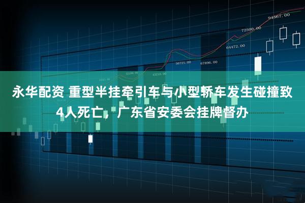 永华配资 重型半挂牵引车与小型轿车发生碰撞致4人死亡，广东省安委会挂牌督办