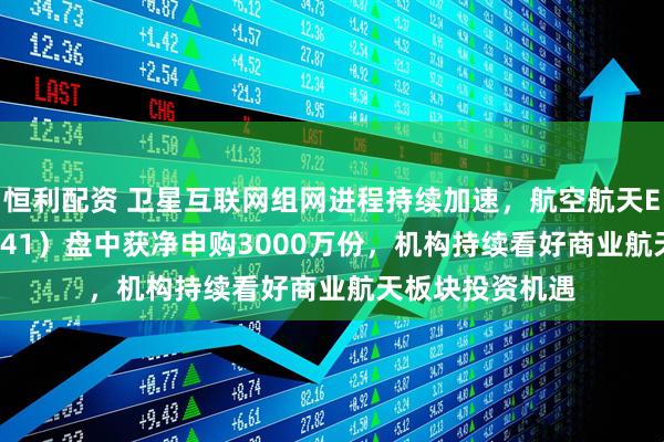 恒利配资 卫星互联网组网进程持续加速，航空航天ETF天弘（159241）盘中获净申购3000万份，机构持续看好商业航天板块投资机遇