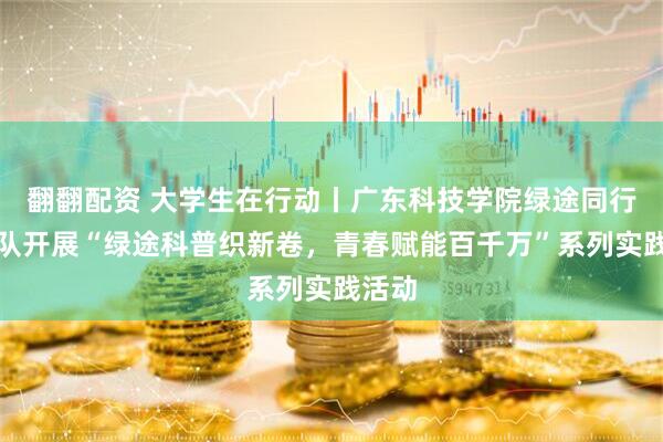 翻翻配资 大学生在行动丨广东科技学院绿途同行突击队开展“绿途科普织新卷，青春赋能百千万”系列实践活动