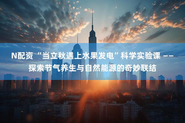 N配资 “当立秋遇上水果发电”科学实验课 ——探索节气养生与自然能源的奇妙联结