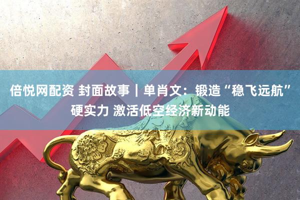 倍悦网配资 封面故事｜单肖文：锻造“稳飞远航”硬实力 激活低空经济新动能